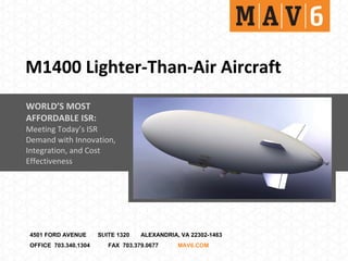 M1400 Lighter-Than-Air Aircraft
WORLD’S MOST
AFFORDABLE ISR:
Meeting Today’s ISR
Demand with Innovation,
Integration, and Cost
Effectiveness




4501 FORD AVENUE      SUITE 1320   ALEXANDRIA, VA 22302-1463
OFFICE 703.340.1304      FAX 703.379.0677     MAV6.COM
 