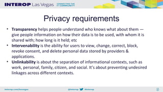 Privacy requirements
• Transparency helps people understand who knows what about them —
give people information on how their data is to be used, with whom it is
shared with; how long is it held; etc
• Intervenability is the ability for users to view, change, correct, block,
revoke consent, and delete personal data stored by providers &
applications.
• Unlinkability is about the separation of informational contexts, such as
work, personal, family, citizen, and social. It’s about preventing undesired
linkages across different contexts.
 