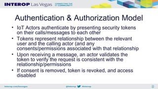 Authentication & Authorization Model
• IoT Actors authenticate by presenting security tokens
on their calls/messages to each other
• Tokens represent relationship between the relevant
user and the calling actor (and any
consents/permissions associated with that relationship
• Upon receiving a message, an actor validates the
token to verify the request is consistent with the
relationship/permissions
• If consent is removed, token is revoked, and access
disabled
 