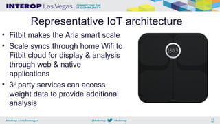 Representative IoT architecture
• Fitbit makes the Aria smart scale
• Scale syncs through home Wifi to
Fitbit cloud for display & analysis
through web & native
applications
• 3rd
party services can access
weight data to provide additional
analysis
 