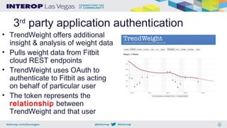 3rd
party application authentication
• TrendWeight offers additional
insight & analysis of weight data
• Pulls weight data from Fitbit
cloud REST endpoints
• TrendWeight uses OAuth to
authenticate to Fitbit as acting
on behalf of particular user
• The token represents the
relationship between
TrendWeight and that user
 