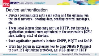 Copyright © 2014 Ping Identity
• Devices communicate with each other and the gateway via
the local network— sharing data, sending control messages,
etc.
• These local interactions may not use HTTP, but instead a
application protocol more optimized to the constraints (CPU
size, battery, etc.) of devices.
• Such application protocols include XMPP, MQTT and CoAP.
• Work has begun in exploring how to bind OAuth & Connect
to such IoT optimized protocols, e.g. ACE effort in IETF
Device authentication
 