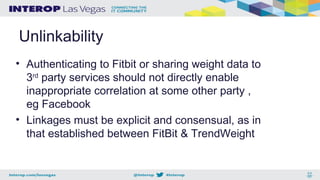 Unlinkability
• Authenticating to Fitbit or sharing weight data to
3rd
party services should not directly enable
inappropriate correlation at some other party ,
eg Facebook
• Linkages must be explicit and consensual, as in
that established between FitBit & TrendWeight
 