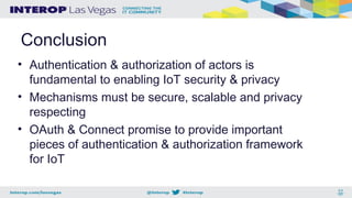 Conclusion
• Authentication & authorization of actors is
fundamental to enabling IoT security & privacy
• Mechanisms must be secure, scalable and privacy
respecting
• OAuth & Connect promise to provide important
pieces of authentication & authorization framework
for IoT
 