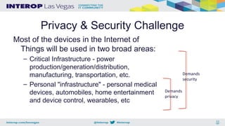 Privacy & Security Challenge
Most of the devices in the Internet of
Things will be used in two broad areas:
– Critical Infrastructure - power
production/generation/distribution,
manufacturing, transportation, etc.
– Personal "infrastructure" - personal medical
devices, automobiles, home entertainment
and device control, wearables, etc
Demands
security
Demands
privacy
 