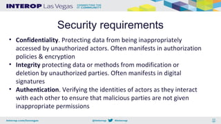 Security requirements
• Confidentiality. Protecting data from being inappropriately
accessed by unauthorized actors. Often manifests in authorization
policies & encryption
• Integrity protecting data or methods from modification or
deletion by unauthorized parties. Often manifests in digital
signatures
• Authentication. Verifying the identities of actors as they interact
with each other to ensure that malicious parties are not given
inappropriate permissions
 
