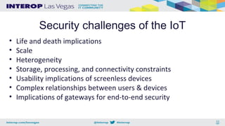 Security challenges of the IoT
• Life and death implications
• Scale
• Heterogeneity
• Storage, processing, and connectivity constraints
• Usability implications of screenless devices
• Complex relationships between users & devices
• Implications of gateways for end-to-end security
 
