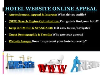 HOTEL WEBSITE ONLINE APPEAL
•

Attractiveness, Appeal & Interest: What drives traffic?

•

(SEO) Search Engine Optimization: Can guests find your hotel?

•

Keep it SIMPLE & STANDARD: Is it easy to use/navigate?

•

Guest Demographic & Trends: Who are your guests?

•

Website Image: Does it represent your hotel correctly?

 