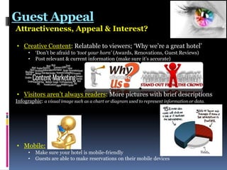Guest Appeal
Attractiveness, Appeal & Interest?
• Creative Content: Relatable to viewers; „Why we‟re a great hotel‟
•
•

„Don‟t be afraid to ‘toot your horn’ (Awards, Renovations, Guest Reviews)
Post relevant & current information (make sure it‟s accurate)

• Visitors aren‟t always readers: More pictures with brief descriptions
Infographic: a visual image such as a chart or diagram used to represent information or data.

• Mobile:
•
•

Make sure your hotel is mobile-friendly
Guests are able to make reservations on their mobile devices

 