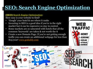 SEO: Search Engine Optimization
(SEO) Search Engine Optimization:
How easy is your website to find?
• „Google‟ your hotel & see where it ranks
• Investing in SEO is a good idea if you‟re in the right
market but it can be expensive so stay in control.
• Some markets are so saturated with hotels that all the
common „keywords‟ are taken & not worth the $
• Create a new Domain Page: If you‟re not getting enough
traffic you can create an additional webpage for less than
$15/year! www.godaddy.com

 