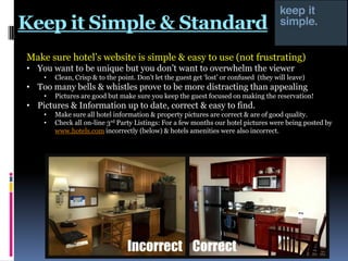Keep it Simple & Standard
Make sure hotel‟s website is simple & easy to use (not frustrating)
• You want to be unique but you don‟t want to overwhelm the viewer
•

Clean, Crisp & to the point. Don‟t let the guest get „lost‟ or confused (they will leave)

• Too many bells & whistles prove to be more distracting than appealing
•

Pictures are good but make sure you keep the guest focused on making the reservation!

• Pictures & Information up to date, correct & easy to find.
•
•

Make sure all hotel information & property pictures are correct & are of good quality.
Check all on-line 3rd Party Listings: For a few months our hotel pictures were being posted by
www.hotels.com incorrectly (below) & hotels amenities were also incorrect.

 