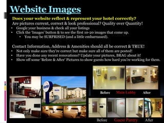 Website Images
Does your website reflect & represent your hotel correctly?
Are pictures current, correct & look professional? Quality over Quantity!
•
•

Google your business & check all your listings
Click the „Images‟ button & to see the first 10-20 images that come up.
• You may be SURPRISED (and a little embarrassed).

Contact Information, Address & Amenities should all be correct & TRUE!
•
•
•

Not only make sure they‟re correct but make sure all of them are posted!
Have you done any recent renovations? Update your pictures, BRAG about it!
Show off some „Before & After‟ Pictures to show guests how hard you‟re working for them.

 