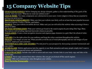 15 Company Website Tips
GOALS GOALS GOALS: Before changing any design elements, gather a clear understanding of the goals of the
website. Ask your team “What do we want our website to do?”
LESS IS MORE: Too many components are a distraction to your users. Limit widgets to those that are essential to
getting your point across.
BROWSER COMPATABILITY: Make sure that your website runs fairly well on at least the most popular browsers
(Internet Explorer, Firefox, Chrome, and Safari).
MOBILE: Test your website on mobile devices. Make sure you can still utilize the website when accessing it from a
phone or tablet.
ON PAGE OPTIMIZATION: Help your website get found in the search engines by providing Title Tags, Meta
Descriptions and including important keywords whenever possible.
NAVIGATION: Create a clear navigation structure and organize page elements in a grid. Don’t be afraid of white
space!
COLORS: Use the right colors for your audience and keep the colors consistent throughout the website.
IMAGES: Use images on your site. When possible avoid the use of stock photography and use real images of your
products, employees and customers.
TESTIMONALS AND CASE STUDIES: Provide proof to your prospects by showcasing customer testimonials and
case studies.
AVOID FLASH: Mobile applications lack the capacity to use flash animation and many people simply don’t want to
be bothered with unexpected noises and animations.
CALLS TO ACTION: Include clear calls to action and next steps. Include links in your body copy and links at the
end of copy.
UNIQUE: Never copy content from other websites; this can get you kicked off the search engines.
VALUE: Offer and communicate value throughout your website.
Hotel Marketing Demographic: http://hotelexecutive.com/business_review/683/a-hotels-new-marketing-demographic-thinking-outside-the-comp-set

 