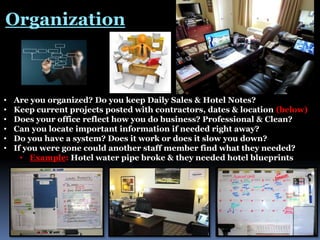 Organization

•
•
•
•
•
•

Are you organized? Do you keep Daily Sales & Hotel Notes?
Keep current projects posted with contractors, dates & location (below)
Does your office reflect how you do business? Professional & Clean?
Can you locate important information if needed right away?
Do you have a system? Does it work or does it slow you down?
If you were gone could another staff member find what they needed?
• Example: Hotel water pipe broke & they needed hotel blueprints

 
