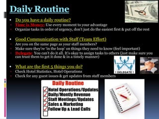 Daily Routine
 Do you have a daily routine?



Time is Money: Use every moment to your advantage
Organize tasks in order of urgency, don‟t just do the easiest first & put off the rest

 Good Communication with Staff (Team Effort)




Are you on the same page as your staff members?
Make sure they‟re „in the loop‟ on things they need to know (feel important)
Delegate: You can‟t do it all. It‟s okay to assign tasks to others (just make sure you
can trust them to get it done & in a timely manner)

 What are the first 5 things you do?



Check Hotel Statistics, Hotel Operations
Check for any guest issues & get updates from staff members

 