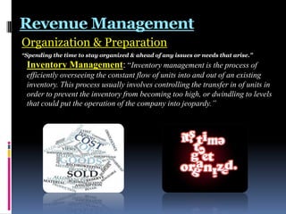 Revenue Management
Organization & Preparation
“Spending the time to stay organized & ahead of any issues or needs that arise.”

Inventory Management: “Inventory management is the process of
efficiently overseeing the constant flow of units into and out of an existing
inventory. This process usually involves controlling the transfer in of units in
order to prevent the inventory from becoming too high, or dwindling to levels
that could put the operation of the company into jeopardy.”

 