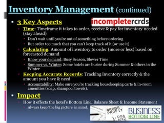 Inventory Management (continued)
 3 Key Aspects
 Time: Timeframe it takes to order, receive & pay for inventory needed

(stay ahead)

 Don‟t wait until you‟re out of something before ordering
 But order too much that you can‟t keep track of it (or use it)

 Calculating: Amount of inventory to order (more or less) based on

forecasted demand

 Know your demand: Busy Season, Slower Time
 Summer vs. Winter: Some hotels are busier during Summer & others in the
Winter

 Keeping Accurate Records: Tracking inventory correctly & the

amount you have & need

 Accountability: Make sure you‟re tracking housekeeping carts & in-room
amenities (soap, shampoo, towels).

 Impact


How it effects the hotel‟s Bottom Line, Balance Sheet & Income Statement
 Always keep „the big picture‟ in mind.

 