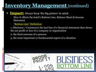 Inventory Management (continued)
 Impact: Always keep „the big picture‟ in mind.
 How it effects the hotel‟s Bottom Line, Balance Sheet & Income

Statement
 “Bottom Line” Definition:
1. (Business / Commerce) the last line of a financial statement that shows
the net profit or loss of a company or organization
2. the final outcome of a process
3. the most important or fundamental aspect of a situation

 