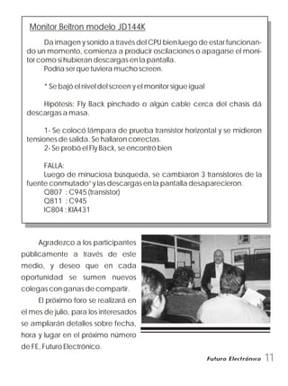 Monitor Beltron modelo JD144K
Da imagen y sonido a través del CPU bien luego de estar funcionan-
do un momento, comienza a producir oscilaciones o apagarse el moni-
tor como si hubieran descargas en la pantalla.
Podría ser que tuviera mucho screen.
* Se bajó el nivel del screen y el monitor sigue igual
Hipótesis: Fly Back pinchado o algún cable cerca del chasis dá
descargas a masa.
1- Se colocó lámpara de prueba transistor horizontal y se midieron
tensiones de salida. Se hallaron correctas.
2- Se probó el Fly Back, se encontró bien
FALLA:
Luego de minuciosa búsqueda, se cambiaron 3 transistores de la
fuente conmutado” y las descargas en la pantalla desaparecieron.
Q807 : C945 (transistor)
Q811 : C945
IC804 : KIA431
Agradezco a los participantes
públicamente a través de este
medio, y deseo que en cada
oportunidad se sumen nuevos
colegas con ganas de compartir.
El próximo foro se realizará en
el mes de julio, para los interesados
se ampliarán detalles sobre fecha,
hora y lugar en el próximo número
de FE, Futuro Electrónico.
11
 