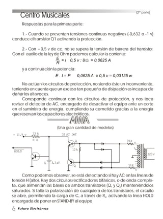 (2ª parte)
AIWA
(Una gran cantidad de modelos)
HOLD
+ 11.9 v 33 k
R 4
C1
3,3 F
33 AC DeT
Q1
12k
Q2
39k
39k
H
L
L
H
220v
Como podemos observar, se está detectando si hay AC en las líneas de
tensión H (alto). Hay dos circuitos rectificadores bifásicos, o de onda comple-
ta, que alimentan las bases de ambos transistores (Q y Q ) manteniéndolos1 2
saturados. Si falta la polarización de cualquiera de los transistores, el circuito
se abre, permitiendo la carga de C a través de R , activando la línea HOLD1 4
encargada de poner en STAND-BY al equipo
6
Centro MusicalesCentro Musicales
Respuestas para la primera parte:
1.- Cuando se presentan tensiones continuas negativas (-0,632 o -1 v)
conduce el transistor Q1 activando la protección.
2.- Con +0,5 v de cc, no se supera la tensión de barrera del transistor.
Con el auxilio de la ley de Ohm podemos calcular la corriente:
y a continuación la potencia:
No actúan los circuitos de protección, no siendo éste un inconveniente,
teniendo en cuenta que un exceso tan pequeño de disipación es incapaz de
dañar los altavoces.
Corresponde continuar con los circuitos de protección, y nos toca
revisar el detector de AC, encargado de desactivar el equipo ante un corte
en el suministro de energía, cumpliendo su cometido gracias a la energía
que reservan los capacitores electrolíticos.
E
R
= I 0,5 v : 8 = 0,0625 A
E . I = P 0,0625 A x 0,5 v = 0,03125 w
 