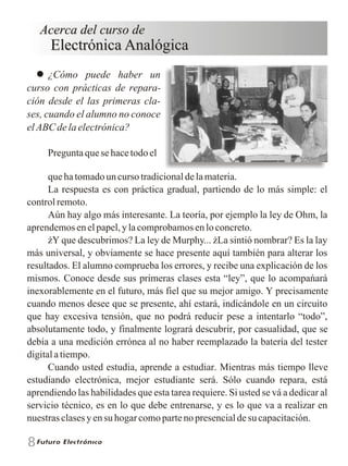8
Acerca del curso deAcerca del curso de
Electrónica Analógica
¿Cómo puede haber un
curso con prácticas de repara-
ción desde el las primeras cla-
ses, cuando el alumno no conoce
el ABC de la electrónica?
Pregunta que se hace todo el
Acerca del curso de
Electrónica Analógica
que ha tomado un curso tradicional de la materia.
La respuesta es con práctica gradual, partiendo de lo más simple: el
control remoto.
Aún hay algo más interesante. La teoría, por ejemplo la ley de Ohm, la
aprendemos en el papel, y la comprobamos en lo concreto.
Y que descubrimos? La ley de Murphy... La sintió nombrar? Es la lay
más universal, y obviamente se hace presente aquí también para alterar los
resultados. El alumno comprueba los errores, y recibe una explicación de los
mismos. Conoce desde sus primeras clases esta “ley”, que lo acompańará
inexorablemente en el futuro, más fiel que su mejor amigo. Y precisamente
cuando menos desee que se presente, ahí estará, indicándole en un circuito
que hay excesiva tensión, que no podrá reducir pese a intentarlo “todo”,
absolutamente todo, y finalmente logrará descubrir, por casualidad, que se
debía a una medición errónea al no haber reemplazado la batería del tester
digital a tiempo.
Cuando usted estudia, aprende a estudiar. Mientras más tiempo lleve
estudiando electrónica, mejor estudiante será. Sólo cuando repara, está
aprendiendo las habilidades que esta tarea requiere. Si usted se vá a dedicar al
servicio técnico, es en lo que debe entrenarse, y es lo que va a realizar en
nuestras clases y en su hogar como parte no presencial de su capacitación.
 