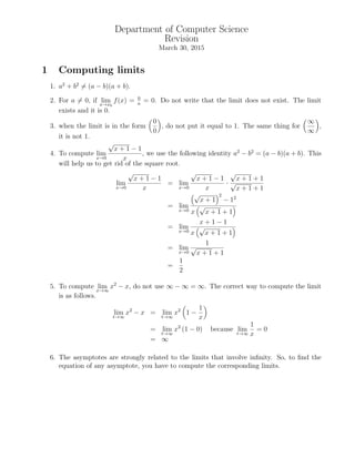 Department of Computer Science
Revision
March 30, 2015
1 Computing limits
1. a2
+ b2
= (a − b)(a + b).
2. For a = 0, if limx→x0
f(x) = 0
a
= 0. Do not write that the limit does not exist. The limit
exists and it is 0.
3. when the limit is in the form
0
0
, do not put it equal to 1. The same thing for
∞
∞
,
it is not 1.
4. To compute lim
x→0
√
x + 1 − 1
x
, we use the following identity a2
− b2
= (a − b)(a + b). This
will help us to get rid of the square root.
lim
x→0
√
x + 1 − 1
x
= lim
x→0
√
x + 1 − 1
x
·
√
x + 1 + 1
√
x + 1 + 1
= lim
x→0
√
x + 1
2
− 12
x
√
x + 1 + 1
= lim
x→0
x + 1 − 1
x
√
x + 1 + 1
= lim
x→0
1
√
x + 1 + 1
=
1
2
5. To compute limx→∞
x2
− x, do not use ∞ − ∞ = ∞. The correct way to compute the limit
is as follows.
lim
t→∞
x2
− x = lim
t→∞
x2
1 −
1
x
= lim
t→∞
x2
(1 − 0) because lim
t→∞
1
x
= 0
= ∞
6. The asymptotes are strongly related to the limits that involve inﬁnity. So, to ﬁnd the
equation of any asymptote, you have to compute the corresponding limits.
 