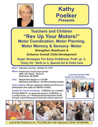 Kathy
                                                   Poelker
                                                      Presents

                       Teachers and Children
               “Rev Up Your Motors!”
        Motor Coordination, Motor Planning,
         Motor Memory & Sensory- Motor
                       Strengthen Readiness &
                  Enhance Overall Child Development
       Super Strategies For Early Childhood, PreK- gr. 2,
        “Early On” Birth to 3, Special Ed & Child Care
  When : Saturday morning , October 27, 2012
  Where: Kalamazoo County Expo Center
         2900 Lake Street - Room B                                 Learning Can Be FUN!
         Kalamazoo, MI 49048                                   Inside our workshops...
  Time: Registration Begins at 7:30 AM
        Workshop 8:00 AM to 1:30 PM (including breaks)
  Cost to Attend: $49 per registrant (additional $10 fee for
  participants who apply for SBCEU credits)
  Credits for 5 hours of training: .5 SBCEUs are available
  through MiAEYC, an approved sponsor of SBCEUs, or
  5 contact hours, or 1 Professional Development Credit
  through Loyola Marymount University w/prior approval




Look At Me Productions, Inc. Post Office Box 7429 Algonquin IL 60102 847-658-0050
 