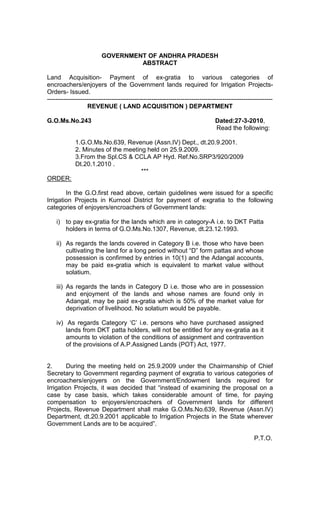 GOVERNMENT OF ANDHRA PRADESH
ABSTRACT
Land Acquisition- Payment of ex-gratia to various categories of
encroachers/enjoyers of the Government lands required for Irrigation Projects-
Orders- Issued.
------------------------------------------------------------------------------------------------------------
REVENUE ( LAND ACQUISITION ) DEPARTMENT
G.O.Ms.No.243 Dated:27-3-2010,
Read the following:
1.G.O.Ms.No.639, Revenue (Assn.IV) Dept., dt.20.9.2001.
2. Minutes of the meeting held on 25.9.2009.
3.From the Spl.CS & CCLA AP Hyd. Ref.No.SRP3/920/2009
Dt.20.1.2010 .
***
ORDER:
In the G.O.first read above, certain guidelines were issued for a specific
Irrigation Projects in Kurnool District for payment of exgratia to the following
categories of enjoyers/encroachers of Government lands:
i) to pay ex-gratia for the lands which are in category-A i.e. to DKT Patta
holders in terms of G.O.Ms.No.1307, Revenue, dt.23.12.1993.
ii) As regards the lands covered in Category B i.e. those who have been
cultivating the land for a long period without “D” form pattas and whose
possession is confirmed by entries in 10(1) and the Adangal accounts,
may be paid ex-gratia which is equivalent to market value without
solatium.
iii) As regards the lands in Category D i.e. those who are in possession
and enjoyment of the lands and whose names are found only in
Adangal, may be paid ex-gratia which is 50% of the market value for
deprivation of livelihood. No solatium would be payable.
iv) As regards Category ‘C’ i.e. persons who have purchased assigned
lands from DKT patta holders, will not be entitled for any ex-gratia as it
amounts to violation of the conditions of assignment and contravention
of the provisions of A.P.Assigned Lands (POT) Act, 1977.
2. During the meeting held on 25.9.2009 under the Chairmanship of Chief
Secretary to Government regarding payment of exgratia to various categories of
encroachers/enjoyers on the Government/Endowment lands required for
Irrigation Projects, it was decided that “instead of examining the proposal on a
case by case basis, which takes considerable amount of time, for paying
compensation to enjoyers/encroachers of Government lands for different
Projects, Revenue Department shall make G.O.Ms.No.639, Revenue (Assn.IV)
Department, dt.20.9.2001 applicable to Irrigation Projects in the State wherever
Government Lands are to be acquired”.
P.T.O.
 