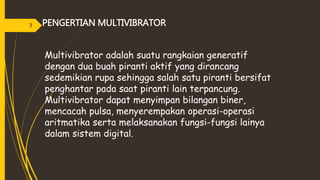 PENGERTIAN MULTIVIBRATOR
Multivibrator adalah suatu rangkaian generatif
dengan dua buah piranti aktif yang dirancang
sedemikian rupa sehingga salah satu piranti bersifat
penghantar pada saat piranti lain terpancung.
Multivibrator dapat menyimpan bilangan biner,
mencacah pulsa, menyerempakan operasi-operasi
aritmatika serta melaksanakan fungsi-fungsi lainya
dalam sistem digital.
3
 
