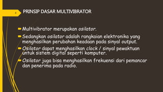 PRINSIP DASAR MULTIVIBRATOR
Multivibrator merupakan osilator.
Sedangkan osilator adalah rangkaian elektronika yang
menghasilkan perubahan keadaan pada sinyal output.
Osilator dapat menghasilkan clock / sinyal pewaktuan
untuk sistem digital seperti komputer.
Osilator juga bisa menghasilkan frekuensi dari pemancar
dan penerima pada radio.
4
 