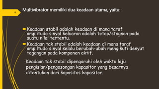 Multivibrator memiliki dua keadaan utama, yaitu:
Keadaan stabil adalah keadaan di mana taraf
amplitudo sinyal keluaran adalah tetap/stagnan pada
suatu nilai tertentu.
Keadaan tak stabil adalah keadaan di mana taraf
ampiltudo sinyal selalu berubah-ubah mengikuti denyut
tegangan pada komponen aktif.
Keadaan tak stabil dipengaruhi oleh waktu laju
pengisian/pengosongan kapasitor yang besarnya
ditentukan dari kapasitas kapasitor.
6
 