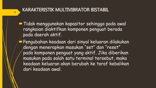 KARAKTERISTIK MULTIVIBRATOR BISTABIL
Tidak menggunakan kapasitor sehingga pada awal
rangkaian diaktifkan komponen penguat berada
pada daerah aktif.
Pengubahan keadaan dari sinyal keluaran dilakukan
dengan menerapkan masukan “set” dan “reset”
pada komponen penguat yang aktif. Jika diberikan
masukan pada salah satu terminal tersebut, maka
keadaan keluaran akan berubah ke taraf kebalikan
dari keadaan awal.
9
 