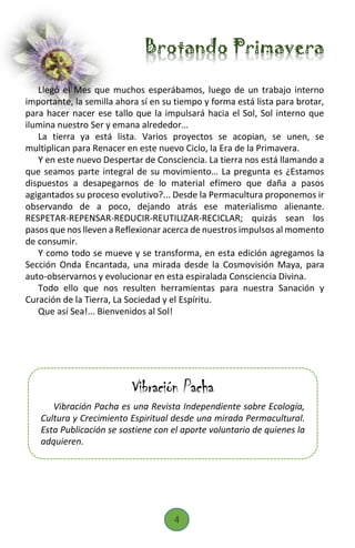 Brotando Primavera
Llegó el Mes que muchos esperábamos, luego de un trabajo interno
importante, la semilla ahora sí en su tiempo y forma está lista para brotar,
para hacer nacer ese tallo que la impulsará hacia el Sol, Sol interno que
ilumina nuestro Ser y emana alrededor…
La tierra ya está lista. Varios proyectos se acopian, se unen, se
multiplican para Renacer en este nuevo Ciclo, la Era de la Primavera.
Y en este nuevo Despertar de Consciencia. La tierra nos está llamando a
que seamos parte integral de su movimiento… La pregunta es ¿Estamos
dispuestos a desapegarnos de lo material efímero que daña a pasos
agigantados su proceso evolutivo?... Desde la Permacultura proponemos ir
observando de a poco, dejando atrás ese materialismo alienante.
RESPETAR-REPENSAR-REDUCIR-REUTILIZAR-RECICLAR; quizás sean los
pasos que nos lleven a Reflexionar acerca de nuestros impulsos al momento
de consumir.
Y como todo se mueve y se transforma, en esta edición agregamos la
Sección Onda Encantada, una mirada desde la Cosmovisión Maya, para
auto-observarnos y evolucionar en esta espiralada Consciencia Divina.
Todo ello que nos resulten herramientas para nuestra Sanación y
Curación de la Tierra, La Sociedad y el Espíritu.
Que así Sea!... Bienvenidos al Sol!
Vibración Pacha
Vibración Pacha es una Revista Independiente sobre Ecología,
Cultura y Crecimiento Espiritual desde una mirada Permacultural.
Esta Publicación se sostiene con el aporte voluntario de quienes la
adquieren.
4
 