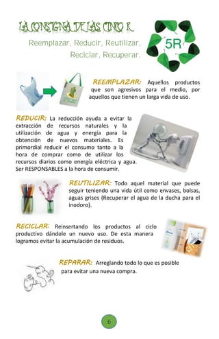 .LA CONSIGNA DE LAS CINCO R (
Reemplazar, Reducir, Reutilizar,
Reciclar, Recuperar.
REEMPLAZAR: Aquellos productos
que son agresivos para el medio, por
aquellos que tienen un larga vida de uso.
REDUCIR: La reducción ayuda a evitar la
extracción de recursos naturales y la
utilización de agua y energía para la
obtención de nuevos materiales. Es
primordial reducir el consumo tanto a la
hora de comprar como de utilizar los
recursos diarios como energía eléctrica y agua.
Ser RESPONSABLES a la hora de consumir.
REUTILIZAR: Todo aquel material que puede
seguir teniendo una vida útil como envases, bolsas,
aguas grises (Recuperar el agua de la ducha para el
inodoro).
RECICLAR: Reinsertando los productos al ciclo
productivo dándole un nuevo uso. De esta manera
logramos evitar la acumulación de residuos.
REPARAR: Arreglando todo lo que es posible
para evitar una nueva compra.
6
 