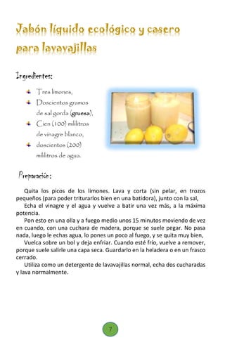 Jabón líquido ecológico y casero
para lavavajillas
Ingredientes:
Tres limones,
Doscientos gramos
de sal gorda (gruesa),
Cien (100) mililitros
de vinagre blanco,
doscientos (200)
mililitros de agua.
Preparación:
Quita los picos de los limones. Lava y corta (sin pelar, en trozos
pequeños (para poder triturarlos bien en una batidora), junto con la sal,
Echa el vinagre y el agua y vuelve a batir una vez más, a la máxima
potencia.
Pon esto en una olla y a fuego medio unos 15 minutos moviendo de vez
en cuando, con una cuchara de madera, porque se suele pegar. No pasa
nada, luego le echas agua, lo pones un poco al fuego, y se quita muy bien,
Vuelca sobre un bol y deja enfriar. Cuando esté frío, vuelve a remover,
porque suele salirle una capa seca. Guardarlo en la heladera o en un frasco
cerrado.
Utiliza como un detergente de lavavajillas normal, echa dos cucharadas
y lava normalmente.
7
 