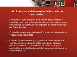 Acciones para el desarrollo de las revistas
                    nacionales

• Fortalecer la comunicación entre autoridades, editores e
  investigadores para la formulación de políticas institucionales
  y nacionales que promuevan y exploten las potencialidades
  del Open Access.

• Consolidar una estrategia de gestión sustentable de revistas
  y repositorios nacionales

• Obtener financiamientos para garantizar que cada revista
  cuente con un presupuesto establecido para: capacitar
  personal, mejorar la calidad editorial, factor de impacto,
  continuidad y puntualidad de edición, para posicionarlas a un
  nivel competitivo.
 