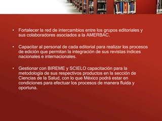 • Fortalecer la red de intercambios entre los grupos editoriales y
  sus colaboradores asociados a la AMERBAC.

• Capacitar al personal de cada editorial para realizar los procesos
  de edición que permitan la integración de sus revistas índices
  nacionales e internacionales.

• Gestionar con BIREME y SCIELO capacitación para la
  metodología de sus respectivos productos en la sección de
  Ciencias de la Salud, con lo que México podrá estar en
  condiciones para efectuar los procesos de manera fluida y
  oportuna.
 