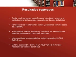 Resultados esperados

•   Contar con lineamientos específicos que contribuyan a mejorar la
    calidad editorial de las revistas nacionales de Ciencias de la Salud

•   Fortalecer la red de intercambio técnico y académico entre los socios
    de AMERBAC

•   Transparentar, mejorar, uniformar y consolidar, los mecanismos de
    selección de revistas en los índices nacionales

•   Interoperabilidad entre repositorios, índices nacionales, LILACS,
    SciELO, etc.

•   Evitar la suspención o cierre, de un mayor número de revistas
    nacionales de Ciencias de la Salud
 