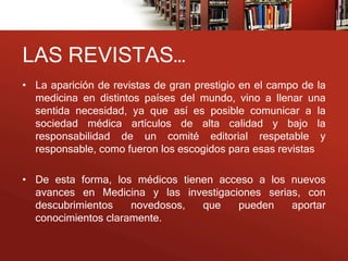 LAS REVISTAS…
• La aparición de revistas de gran prestigio en el campo de la
  medicina en distintos países del mundo, vino a llenar una
  sentida necesidad, ya que así es posible comunicar a la
  sociedad médica artículos de alta calidad y bajo la
  responsabilidad de un comité editorial respetable y
  responsable, como fueron los escogidos para esas revistas

• De esta forma, los médicos tienen acceso a los nuevos
  avances en Medicina y las investigaciones serias, con
  descubrimientos    novedosos,  que   pueden    aportar
  conocimientos claramente.
 