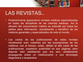 LAS REVISTAS…
• Posteriormente aparecieron revistas medicas especializadas
  en todas las disciplinas de las ciencias médicas. Así la
  difusión del conocimiento médico se extendió por todos los
  países para información, actualización y beneficio de los
  médicos generales y especializados de todo el mundo.

• Los costos de las publicaciones de estas revistas
  inicialmente eran cubiertos por las suscripciones de los
  médicos; con el tiempo, estas, debido al alto costo de las
  publicaciones, aceptaron publicidad en sus páginas, pero
  dejando bien establecido que era eso, simplemente
  propaganda sobre un medicamento o una tecnología
  diagnóstica o terapéutica.
 