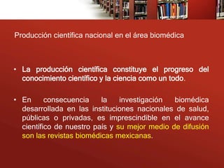 Producción científica nacional en el área biomédica



• La producción científica constituye el progreso del
  conocimiento científico y la ciencia como un todo.

• En      consecuencia    la    investigación  biomédica
  desarrollada en las instituciones nacionales de salud,
  públicas o privadas, es imprescindible en el avance
  científico de nuestro país y su mejor medio de difusión
  son las revistas biomédicas mexicanas.
 