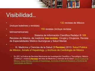 Visibilidad…
•   http://www.imbiomed.com.mx/1/1/catalogo.html 132 revistas de México
    (incluye boletines y revistas)
•   http://www.medigraphic.com/ 159 revistas (incluye revistas
    latinoamericanas)
•   http://www.redalyc.org/ Sistema de Información Científica Redalyc ® 169
    Revistas de México, de medicina tres revistas: Cirugía y Cirujanos, Revista
    de Especialidades Médico-Quirúrgicas y Salud Mental.
•   http://www.conacyt.gob.mx/comunicacion/IndiceRevistas/Paginas/Indice3.
    aspx III. Medicina y Ciencias de la Salud (3 Revistas) 2013: Salud Pública
    de México, Annals of Hepatology, y Archivos de Cardiología de México

     –   En 2011 el Índice de Revistas Mexicanas de Investigación Científica y Tecnológica. México
         CONACyT, incluía 5 Revistas del área de Medicina y ciencias de la salud: Salud Pública de
         México, Salud Mental, Annals of Hepatology, Archives of Medical Research y Archivos de
         Cardiología de México
 