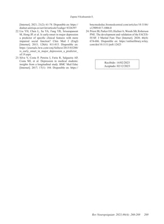 Zapata-Vilcahuamán E.
269
Rev Neuropsiquiatr. 2023;86(4): 260-269
[Internet]. 2021; 21(2): 61-74. Disponible en: https://
dialnet.unirioja.es/servlet/articulo?codigo=8326397
22. Liu YH, Chen L, Su YA, Fang YR, Srisurapanont
M, Hong JP, et al. Is early-onset in major depression
a predictor of specific clinical features with more
impaired social function? Chin Med J (Engl)
[Internet]. 2015; 128(6): 811-815. Disponible en:
https://journals.lww.com/cmj/fulltext/2015/03200/
is_early_onset_in_major_depression_a_predictor_
of.19.aspx
23. Silva V, Costa P, Pereira I, Faria R, Salgueira AP,
Costa MJ, et al. Depression in medical students:
insights from a longitudinal study. BMC Med Educ
[Internet]. 2017; 17(1): 184. Disponible en: https://
bmcmededuc.biomedcentral.com/articles/10.1186/
s12909-017-1006-0
24. Priest JB, Parker EO, HiefnerA, Woods SB, Roberson
PNE. The development and validation of the FACES-
IV-SF. J Marital Fam Ther [Internet]. 2020; 46(4):
674-686. Disponible en: https://onlinelibrary.wiley.
com/doi/10.1111/jmft.12423
Recibido: 14/02/2023
Aceptado: 02/12/2023
 