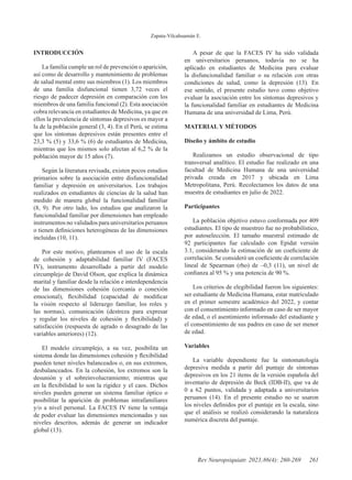 Zapata-Vilcahuamán E.
261
Rev Neuropsiquiatr. 2023;86(4): 260-269
INTRODUCCIÓN
La familia cumple un rol de prevención o aparición,
así como de desarrollo y mantenimiento de problemas
de salud mental entre sus miembros (1). Los miembros
de una familia disfuncional tienen 3,72 veces el
riesgo de padecer depresión en comparación con los
miembros de una familia funcional (2). Esta asociación
cobra relevancia en estudiantes de Medicina, ya que en
ellos la prevalencia de síntomas depresivos es mayor a
la de la población general (3, 4). En el Perú, se estima
que los síntomas depresivos están presentes entre el
23,3 % (5) y 33,6 % (6) de estudiantes de Medicina,
mientras que los mismos solo afectan al 6,2 % de la
población mayor de 15 años (7).
Según la literatura revisada, existen pocos estudios
primarios sobre la asociación entre disfuncionalidad
familiar y depresión en universitarios. Los trabajos
realizados en estudiantes de ciencias de la salud han
medido de manera global la funcionalidad familiar
(8, 9). Por otro lado, los estudios que analizaron la
funcionalidad familiar por dimensiones han empleado
instrumentos no validados para universitarios peruanos
o tienen definiciones heterogéneas de las dimensiones
incluidas (10, 11).
Por este motivo, planteamos el uso de la escala
de cohesión y adaptabilidad familiar IV (FACES
IV), instrumento desarrollado a partir del modelo
circumplejo de David Olson, que explica la dinámica
marital y familiar desde la relación e interdependencia
de las dimensiones cohesión (cercanía o conexión
emocional), flexibilidad (capacidad de modificar
la visión respecto al liderazgo familiar, los roles y
las normas), comunicación (destreza para expresar
y regular los niveles de cohesión y flexibilidad) y
satisfacción (respuesta de agrado o desagrado de las
variables anteriores) (12).
El modelo circumplejo, a su vez, posibilita un
sistema donde las dimensiones cohesión y flexibilidad
pueden tener niveles balanceados o, en sus extremos,
desbalanceados. En la cohesión, los extremos son la
desunión y el sobreinvolucramiento; mientras que
en la flexibilidad lo son la rigidez y el caos. Dichos
niveles pueden generar un sistema familiar óptico o
posibilitar la aparición de problemas intrafamiliares
y/o a nivel personal. La FACES IV tiene la ventaja
de poder evaluar las dimensiones mencionadas y sus
niveles descritos, además de generar un indicador
global (13).
A pesar de que la FACES IV ha sido validada
en universitarios peruanos, todavía no se ha
aplicado en estudiantes de Medicina para evaluar
la disfuncionalidad familiar o su relación con otras
condiciones de salud, como la depresión (13). En
ese sentido, el presente estudio tuvo como objetivo
evaluar la asociación entre los síntomas depresivos y
la funcionalidad familiar en estudiantes de Medicina
Humana de una universidad de Lima, Perú.
MATERIAL Y MÉTODOS
Diseño y ámbito de estudio
Realizamos un estudio observacional de tipo
transversal analítico. El estudio fue realizado en una
facultad de Medicina Humana de una universidad
privada creada en 2017 y ubicada en Lima
Metropolitana, Perú. Recolectamos los datos de una
muestra de estudiantes en julio de 2022.
Participantes
La población objetivo estuvo conformada por 409
estudiantes. El tipo de muestreo fue no probabilístico,
por autoselección. El tamaño muestral estimado de
92 participantes fue calculado con Epidat versión
3.1, considerando la estimación de un coeficiente de
correlación. Se consideró un coeficiente de correlación
lineal de Spearman (rho) de –0,3 (11), un nivel de
confianza al 95 % y una potencia de 90 %.
Los criterios de elegibilidad fueron los siguientes:
ser estudiante de Medicina Humana, estar matriculado
en el primer semestre académico del 2022, y contar
con el consentimiento informado en caso de ser mayor
de edad, o el asentimiento informado del estudiante y
el consentimiento de sus padres en caso de ser menor
de edad.
Variables
La variable dependiente fue la sintomatología
depresiva medida a partir del puntaje de síntomas
depresivos en los 21 ítems de la versión española del
inventario de depresión de Beck (IDB-II), que va de
0 a 62 puntos, validada y adaptada a universitarios
peruanos (14). En el presente estudio no se usaron
los niveles definidos por el puntaje en la escala, sino
que el análisis se realizó considerando la naturaleza
numérica discreta del puntaje.
 