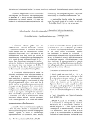 Asociación entre la funcionalidad familiar y los síntomas depresivos en estudiantes de Medicina Humana de una universidad privada
262 Rev Neuropsiquiatr. 2023;86(4): 260-269
La variable independiente fue la funcionalidad
familiar global, que fue medida con el puntaje global
de la FACES IV. El puntaje indica el comportamiento
predominante del sistema familiar. Un valor más
distante de la unidad significa un sistema familiar más
balanceado y, por contraparte, un puntaje debajo de la
unidad refleja un sistema más desbalanceado (15).
La funcionalidad familiar global fue calculada
como el promedio simple de los puntajes de cohesión
y flexibilidad global (15). A su vez, se tiene que:
Cohesión global = Cohesión balanceada ⁄
(Desunión + Sobreinvolucramiento)
2
Flexibilidad global = Flexibilidad balanceada ⁄
(Rigidez + Caos)
2
La dimensión cohesión global tiene tres
subdimensiones: cohesión balanceada, desunión
y sobreinvolucramiento; la dimensión flexibilidad
global también tiene tres subdimensiones: rigidez,
flexibilidad balanceada y caos. Cada una de las seis
subdimensiones tiene siete ítems que recogen la
respuesta en una escala de Likert de cinco categorías,
así el puntaje de cada subdimensión varía de 7 a 35
puntos. Las dimensiones comunicación familiar y
satisfacción familiar no tienen subdimensiones, cada
una tiene diez ítems y sus puntajes van de 10 a 50
puntos (12). Estas dos últimas dimensiones no entran
en el cálculo de la funcionalidad familiar global.
Las covariables sociodemográficas fueron las
siguientes: edad medida según intervalos (menores de
18 años, entre 18 y 21 años, y mayores de 21 años),
sexo (masculino o femenino), autovaloración del
índice económico (basado en el cuestionario de Solís)
(16), año de carrera (de primer a sexto año), tipo de
familia (nuclear, reconstruida, extensa, monoparental,
otros), persona que desempeña el rol paterno (padre
biológico, padre no biológico), rol materno (madre
biológica,madrenobiológica).Lascovariablesclínicas
fueron las que siguen: autorreporte de depresión u
otras comorbilidades psiquiátricas en el estudiante
y su familia; y los tipos de acontecimientos vitales
estresantes (ámbito personal, familiar, estudiantil,
social y laboral) presentes en las últimas dos semanas.
Instrumentos de recolección de datos
La encuesta virtual fue realizada en Google Forms
y tuvo tres partes. Primero, se recogieron los datos
clínicos y sociodemográficos mediante doce preguntas
cerradas. Segundo, se evaluó la sintomatología
depresiva mediante los 21 ítems del IDB-II. Tercero,
se evaluó la funcionalidad familiar global mediante
los 62 ítems de la FACES IV. El enlace que conducía
a la encuesta fue compartido a todos los estudiantes,
de los cuales fueron seleccionados aquellos
que cumplieron los criterios de elegibilidad. El
consentimiento informado breve fue incluido antes de
las tres secciones de la encuesta; a los participantes se
les solicitó que marcarán: «sí deseo participar» o «no
deseo participar», de manera voluntaria. La encuesta
incluyó como dato el código del alumno, con el cual se
hizo la limpieza de la base de datos en caso de entradas
duplicadas de un mismo individuo.
a) Inventario de depresión de Beck (IDB-II)
El IDB-II, creado por Aaron Beck en 1996, es un
inventario de autorreporte que evalúa la severidad
de la depresión en personas mayores de 13 años.
Consta de 21 ítems, cada uno evalúa los síntomas
clínicos más frecuentes en los pacientes con
depresión. Tanto en su versión adaptada al español
como para aquella preparada para la población
universitaria peruana mayor de 16 años mantiene
un alfa de Cronbach de 0,87 para sus 21 ítems (14,
17).
b) Family Adaptability and Cohesion Evaluation
Scale (FACES IV)
La FACES IV, creada por David Olson en 2006,
es un inventario de autorreporte que evalúa las
dimensiones de la funcionalidad familiar en
personas mayores de 12 años según el modelo
circunflejo de los sistemas marital y familiar de
1979. Consta de 62 ítems que evalúan las ocho
escalas de las cuatro dimensiones de funcionalidad
familiar descritas anteriormente. Mediante 42 ítems
 