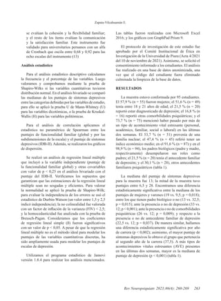 Zapata-Vilcahuamán E.
263
Rev Neuropsiquiatr. 2023;86(4): 260-269
se evalúan la cohesión y la flexibilidad familiar;
y el resto de los ítems evalúan la comunicación
y la satisfacción familiar. Este instrumento fue
validado para universitarios peruanos con un alfa
de Cronbach que oscila entre 0,68 y 0,92 para las
ocho escalas del instrumento (13)
Análisis estadístico
Para el análisis estadístico descriptivo calculamos
la frecuencia y el porcentaje de las variables. Luego
valoramos y comprobamos mediante la prueba de
Shapiro-Wilks si las variables cuantitativas tuvieron
distribución normal. En el análisis bivariado se comparó
las medianas de los puntajes de síntomas depresivos
entrelascategoríasdefinidasporlasvariablesdeestudio,
para ello se aplicó la prueba U de Mann-Whitney (U)
para las variables dicotómicas, o la prueba de Kruskal-
Wallis (H) para las variables politómicas.
Para el análisis de correlación aplicamos el
estadístico no paramétrico de Spearman entre los
puntajes de funcionalidad familiar (global y por las
subdimensiones de la escala) y el puntaje de síntomas
depresivos (IDB-II).Además, se realizaron los gráficos
de dispersión.
Se realizó un análisis de regresión lineal múltiple
que incluyó a la variable independiente (puntaje de
la funcionalidad familiar global) y otras covariables
con valor de p < 0,25 en el análisis bivariado con el
puntaje del IDB-II. Verificamos los supuestos que
garantizan que las estimaciones de la regresión lineal
múltiple sean no sesgadas y eficientes. Para valorar
la normalidad se aplicó la prueba de Shapiro-Wilk;
para evaluar la independencia de los errores se usó el
estadístico de Durbin-Watson (un valor entre 1,5 y 2,5
indicó independencia); la no colinealidad fue valorada
con un factor de inflación de la varianza (FIV) < 2,5;
y la homocedasticidad fue analizada con la prueba de
Breusch-Pagan. Consideramos que los coeficientes
de regresión lineal simple (ß) fueron significativos
con un valor de p < 0,05. A pesar de que la regresión
lineal múltiple no es el método ideal para modelar los
puntajes de las variables cuantitativas discretas, ha
sido ampliamente usada para modelar los puntajes de
escalas de depresión.
Utilizamos el programa estadístico de Jamovi
versión 1.8.4 para realizar los análisis mencionados.
Las tablas fueron realizadas con Microsoft Excel
2016; y los gráficos con GraphPad Prism 9.
El protocolo de investigación de este estudio fue
aprobado por el Comité Institucional de Ética en
Investigación de la Universidad de Piura (Acta 4/2021
del 10 de noviembre de 2021).Asimismo, se solicitó el
consentimiento informado a los estudiantes. El análisis
fue realizado en una base de datos anonimizada, una
vez que el código del estudiante fuera eliminado
culminada la limpieza de la base de datos.
RESULTADOS
La muestra estuvo conformada por 95 estudiantes.
El 57,9 % (n = 55) fueron mujeres; el 51,6 % (n = 49)
tenía entre 18 y 21 años de edad; el 21,5 % (n = 20)
reportó estar diagnosticado de depresión; el 16,8 % (n
= 16) reportó otras comorbilidades psiquiátricas; y el
73,7 % (n = 75) mencionó haber pasado por más de
un tipo de acontecimiento vital estresante (personal,
académico, familiar, social o laboral) en las últimas
dos semanas. El 53,7 % (n = 51) provenía de una
familia nuclear; el 47,4 % (n = 45) refirió tener un
índice económico medio; en el 91,6 % (n = 87) y en el
98,9 % (n = 94), los padres biológicos (padre y madre,
respectivamente) desempeñaron sus roles como
padres; el 21,5 % (n = 20) tenía el antecedente familiar
de depresión; y el 30,1 % (n = 28), otros antecedentes
familiares psiquiátricos (tabla 1).
La mediana del puntaje de síntomas depresivos
para la muestra fue 13; la mitad de la muestra tuvo
puntajes entre 6,5 y 28. Encontramos una diferencia
estadísticamente significativa entre la mediana de los
puntajes de mujeres y varones (19 vs. 9,5; p = 0,018);
entre los que tienen padre biológico o no (13 vs. 32,5;
p = 0,015); ante la presencia o no de depresión (33 vs.
12; p < 0,001); ante la presencia o no de comorbilidades
psiquiátricas (26 vs. 12; p = 0,009); y respecto a la
presencia o no de antecedente familiar de depresión
(22,5 vs. 12; p = 0,037). De manera similar, hallamos
una diferencia estadísticamente significativa por año
de carrera (p < 0,002); asimismo, el mayor puntaje de
síntomas depresivos lo obtuvo el grupo que pertenecía
al segundo año de la carrera (37,5). A más tipos de
acontecimientos vitales estresantes (AVE) presentes
en las últimas dos semanas, mayor es la mediana de
puntaje de depresión (p < 0,001) (tabla 1).
 