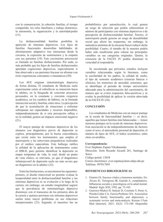 Zapata-Vilcahuamán E.
267
Rev Neuropsiquiatr. 2023;86(4): 260-269
con la comunicación, la cohesión familiar, el tiempo
compartido, los roles familiares y trabajo doméstico,
la autonomía, la organización y la autoridad-poder
(11).
La disfuncionalidad familiar posibilita la
aparición de síntomas depresivos. Los hijos de
familias funcionales desarrollan habilidades de
afrontamiento adaptativo tras interactuar desde la
cercanía, la expresión de sentimientos y la empatía
con sus parientes (19). Este crecimiento psicosocial
es limitado en familias disfuncionales. Por ende, es
más probable que los hijos de familias disfuncionales
aprendan cogniciones depresivas, especialmente si
han observado a sus parientes fracasar en afrontar con
éxito experiencias estresantes o traumáticas (20).
Los AVE originan sintomatología depresiva
de forma distinta. El estudiante de Medicina suele
experimentar estrés al sobrellevar su transición hacia
la adultez, en la búsqueda de concretar proyectos
personales, en la constante y creciente exigencia
académica, en los cambios de hábitos, en la limitada
interacción social y familiar, entre otros. La percepción
de que la acumulación de situaciones a enfrentar
sobrepasan sus capacidades y recursos disponibles,
independientemente de si esta percepción refleja o
no la realidad, genera un impacto emocional negativo
(21).
El mayor puntaje de síntomas depresivos de los
alumnos con diagnóstico previo de depresión se
explica, principalmente, por la buena concordancia
que existe entre los instrumentos que emplea el
autorreporte y las entrevistas psiquiátricas realizadas
por el médico especialista. Este hallazgo ratifica
la utilidad de la aplicación de instrumentos como
el IDB-II, pues permite identificar la depresión en
etapas tempranas de vida, lo cual, desde un punto
de vista clínico, es relevante, ya que el diagnóstico
infantojuvenil de depresión suele ser más severo que
un diagnóstico en la adultez (22).
Entrelaslimitaciones,seencontraronlassiguientes:
primero, el diseño transversal no permite evaluar la
temporalidad entre la disfuncionalidad familiar y los
síntomas depresivos ni su evolución a lo largo de la
carrera; sin embargo, un estudio longitudinal sugiere
que la prevalencia de sintomatología depresiva
disminuye con el transcurso de los primeros años de
la carrera y quienes persisten con síntomas depresivos
suelen tener mayor problemas en sus relaciones
interpersonales (23). Segundo, el muestreo fue no
probabilístico por autoselección, lo cual genera
un sesgo de selección que podría sobreestimar el
número de participantes con síntomas depresivos o de
percepción de disfuncionalidad familiar. Tercero, el
autorreporte puede generar un sesgo de deseabilidad
social que afecte las respuestas; sin embargo, la
naturaleza anónima de la encuesta buscó reducir dicha
posibilidad. Cuarto, el tamaño de la muestra podría
haber sido insuficiente para valorar las principales
variables en sus categorías originales. Quinto, la
extensión de la FACES IV podría disminuir la
veracidad al responderla.
Se recomienda que próximos estudios incluyan
variables relacionadas según la literatura, como
la escolaridad de los padres, la calidad de sueño,
el tipo de semestre académico (ciencias básicas o
clínicas), los trastornos de ansiedad; asimismo, que
se identifique el período de tiempo universitario
adecuado para la administración del cuestionario, de
manera que se eviten respuestas falso-positivas y se
evalúe la posibilidad de aplicar la versión abreviada
de la FACES IV (24).
CONCLUSIÓN
Los estudiantes de Medicina con un mayor puntaje
en la escala de funcionalidad familiar — es decir,
aquellos que tienen familias más balanceadas — tienen
menores puntajes en la escala de síntomas depresivos.
Esta asociación se da independientemente de factores
como el sexo, el antecedente personal de depresión, el
número de tipos de AVE, el índice económico, entre
otras covariables.
Correspondencia:
Ever Stephane Zapata Vilcahuamán
Dirección: Jirón Ricardo Aicardi 261, Santiago de
Surco
Código postal: 15038
Correo electrónico: ever.zapata@alum.udep.edu.pe
Teléfono: 997017895
REFERENCIAS BIBLIOGRÁFICAS
1. Ozamiz JA. Sucesos vitales y trastornos mentales. En:
Álvaro JL, Torregrosa JR, Garrido A, compiladores.
Influencias sociales y psicológicas en la salud mental.
Madrid: Siglo XXI; 1992. pp. 73-102.
2. Guerrero-Muñoz D, Salazar D, Constain V, Perez A,
Pineda-Cañar CA, García-Perdomo HA. Association
between family functionality and depression: a
systematic review and meta-analysis. Korean J Fam
Med [Internet]. 2021; 42(2): 172-180. Disponible
 