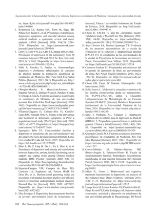 Asociación entre la funcionalidad familiar y los síntomas depresivos en estudiantes de Medicina Humana de una universidad privada
268 Rev Neuropsiquiatr. 2023;86(4): 260-269
en: https://kjfm.or.kr/journal/view.php?doi=10.4082/
kjfm.19.0166
3. Rotenstein LS, Ramos MA, Torre M, Segal JB,
Peluso MJ, Guille C, et al. Prevalence of depression,
depressive symptoms, and suicidal ideation among
medical students: a systematic review and meta-
analysis. JAMA [Internet]. 2016; 316(21): 2214-
2236. Disponible en: https://jamanetwork.com/
journals/jama/fullarticle/2589340
4. Lim GY, Tam WW, Lu Y, Ho CS, Zhang MW, Ho RC.
Prevalence of depression in the community from 30
countries between 1994 and 2014. Sci Rep [Internet].
2018; 8(1): 2861. Disponible en: https://www.nature.
com/articles/s41598-018-21243-x
5. Valle R, Sánchez E, Perales A. Sintomatología
depresiva y problemas relacionados al consumo
de alcohol durante la formación académica de
estudiantes de Medicina. Rev Peru Med Exp Salud
Pública [Internet]. 2013; 30(1). Disponible en: http://
www.scielo.org.pe/scielo.php?script=sci_arttext&pid
=S1726-46342013000100011
6. Obregón-Morales B, Montalván-Romero JC,
Segama-Fabian E, Dámaso-Mata B, Panduro-Correa
V,Arteaga-Livias K. Factores asociados a la depresión
en estudiantes de Medicina de una universidad
peruana. Rev Cuba Educ Méd Super [Internet]. 2020;
34(2). Disponible en: https://www.medigraphic.com/
cgi-bin/new/resumen.cgi?IDARTICULO=96947
7. Villarreal-Zegarra D, Cabrera-Alva M, Carrillo-
Larco RM, Bernabe-OrtizA. Trends in the prevalence
and treatment of depressive symptoms in Peru: a
population-based study. BMJ Open [Internet]. 2020;
10(7): e036777. Disponible en: https://bmjopen.bmj.
com/content/10/7/e036777.info
8. Egusquiza Tello YL. Funcionalidad familiar y
depresión en estudiantes de una universidad privada
deLimaNorte[tesisdelicenciaturaenInternet].Lima:
Universidad Privada del Norte; 2019. Disponible en:
https://hdl.handle.net/11537/23059
9. Shao R, He P, Ling B, Tan L, Xu L, Hou Y, et al.
Prevalence of depression and anxiety and correlations
between depression, anxiety, family functioning, social
support and coping styles among Chinese medical
students. BMC Psychol [Internet]. 2020; 8(1): 38.
Disponible en: https://bmcpsychology.biomedcentral.
com/articles/10.1186/s40359-020-00402-8
10. Siqueira-Campos VM, Campos de Deus MS,
Carneiro LA, Naghettini AV, Pereira MAD, De
Deus JM, et al. Dysfunctional parenting styles are
associated with mental disorders and low self-efficacy
beliefs in Brazilian undergraduate medical students.
Biomed Res Int [Internet]. 2021; 2021: 6372922.
Disponible en: https://www.hindawi.com/journals/
bmri/2021/6372922/
11. Díaz Enríquez J. Depresión y funcionamiento familiar
en jóvenes universitarios [tesis de licenciatura en
Internet]. Toluca: Universidad Autónoma del Estado
de México; 2018. Disponible en: http://hdl.handle.
net/20.500.11799/98730
12. Olson D. FACES IV and the circumplex model:
validation study. J Marital Fam Ther [Internet]. 2011;
37(1): 64-80. Disponible en: https://onlinelibrary.
wiley.com/doi/10.1111/j.1752-0606.2009.00175.x
13. Arce Chorres YA, Jiménez Ipanaque YP. Evidencia
de los procesos psicométricos de la escala de
evaluación de la cohesión y adaptabilidad familiar
(FACES IV) en estudiantes de las universidades de
la ciudad de Piura [tesis de licenciatura en Internet].
Piura: Universidad César Vallejo; 2020. Disponible
en: https://hdl.handle.net/20.500.12692/52754
14. Carranza Esteban RF. Propiedades psicométricas del
inventario de depresión de Beck en universitarios
de Lima. Rev Psicol Trujillo [Internet]. 2013; 15(2):
170-182. Disponible en: https://revistas.ucv.edu.pe/
index.php/revpsi/article/view/468
15. Olson DH. Faces IV Manual. Minneapolis: Life
Innovations; 2010.
16. Solís Bastos L. Midiendo la situación económica de
las familias costarricenses desde las percepciones.
En: FCPYS-UNCUYO, editor. V Encuentro
Latinoamericano de Metodología de las Ciencias
Sociales (ELMeCS) [Internet]. Mendoza: Repositorio
Institucional de la Universidad Nacional de La
Plata; 2016. Disponible en: http://sedici.unlp.edu.ar/
handle/10915/109250
17. Sanz J, Perdigón AL, Vázquez C. Adaptación
española del inventario para la depresión de Beck-II
(BDI-II): 2. Propiedades psicométricas en población
general. Clínica y Salud [Internet]. 2003; 14(3): 249-
80. Disponible en: https://journals.copmadrid.org/
clysa/art/db8e1af0cb3aca1ae2d0018624204529
18. Quezada-Canalle MA. Factores asociados a trastornos
psicológicos en estudiantes de Medicina. Rev Fac
Med Humana [Internet]. 2017; 17(4). Disponible en:
https://revistas.urp.edu.pe/index.php/RFMH/article/
view/1217
19. García-Méndez M, Méndez-Sánchez MP,
Rivera-Aragón S, Peñaloza-Gómez R. Escala de
funcionamiento familiar. Propiedades psicométricas
modificadas en una muestra mexicana. Rev Iberoam
Psicol [Internet]. 2017; 10(1): 19-28. Disponible en:
https://reviberopsicologia.ibero.edu.co/article/view/
rip.10103
20. Iddon JL, Grant L. Behavioural and cognitive
treatment interventions in depression: an analysis of
the evidence base. Open J Depress [Internet]. 2013;
2(2): 11-15. Disponible en: https://www.scirp.org/
journal/paperinformation?paperid=31232
21. UsugaJerezAJ,LemosRamírezNV,PinzónArdilaJL,
Pérez Rivero PF, Uribe RodríguezAF. Sucesos vitales
estresantes, ansiedad y depresión en estudiantes de
una universidad privada de Bucaramanga. Inf Psicol
 