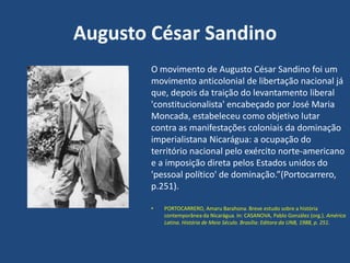 Augusto César Sandino
O movimento de Augusto César Sandino foi um
movimento anticolonial de libertação nacional já
que, depois da traição do levantamento liberal
'constitucionalista' encabeçado por José Maria
Moncada, estabeleceu como objetivo lutar
contra as manifestações coloniais da dominação
imperialistana Nicarágua: a ocupação do
território nacional pelo exército norte-americano
e a imposição direta pelos Estados unidos do
'pessoal político' de dominação.”(Portocarrero,
p.251).
• PORTOCARRERO, Amaru Barahona. Breve estudo sobre a história
contemporânea da Nicarágua. In: CASANOVA, Pablo González (org.). América
Latina. História de Meio Século. Brasília: Editora da UNB, 1988, p. 251.
 