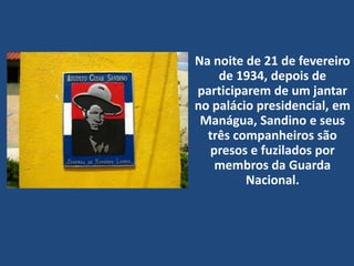 Na noite de 21 de fevereiro
de 1934, depois de
participarem de um jantar
no palácio presidencial, em
Manágua, Sandino e seus
três companheiros são
presos e fuzilados por
membros da Guarda
Nacional.
 